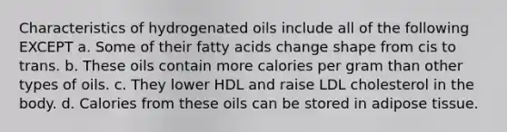 Characteristics of hydrogenated oils include all of the following EXCEPT a. Some of their fatty acids change shape from cis to trans. b. These oils contain more calories per gram than other types of oils. c. They lower HDL and raise LDL cholesterol in the body. d. Calories from these oils can be stored in adipose tissue.