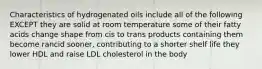 Characteristics of hydrogenated oils include all of the following EXCEPT they are solid at room temperature some of their fatty acids change shape from cis to trans products containing them become rancid sooner, contributing to a shorter shelf life they lower HDL and raise LDL cholesterol in the body