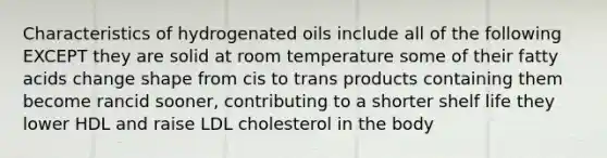 Characteristics of hydrogenated oils include all of the following EXCEPT they are solid at room temperature some of their fatty acids change shape from cis to trans products containing them become rancid sooner, contributing to a shorter shelf life they lower HDL and raise LDL cholesterol in the body