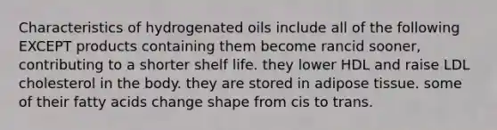 Characteristics of hydrogenated oils include all of the following EXCEPT products containing them become rancid sooner, contributing to a shorter shelf life. they lower HDL and raise LDL cholesterol in the body. they are stored in adipose tissue. some of their fatty acids change shape from cis to trans.