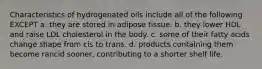 Characteristics of hydrogenated oils include all of the following EXCEPT a. they are stored in adipose tissue. b. they lower HDL and raise LDL cholesterol in the body. c. some of their fatty acids change shape from cis to trans. d. products containing them become rancid sooner, contributing to a shorter shelf life.