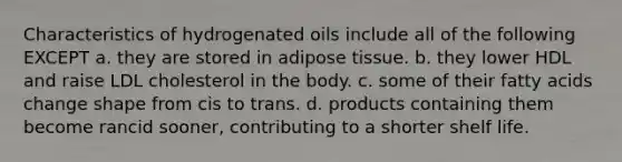 Characteristics of hydrogenated oils include all of the following EXCEPT a. they are stored in adipose tissue. b. they lower HDL and raise LDL cholesterol in the body. c. some of their fatty acids change shape from cis to trans. d. products containing them become rancid sooner, contributing to a shorter shelf life.