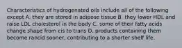 Characteristics of hydrogenated oils include all of the following except A. they are stored in adipose tissue B. they lower HDL and raise LDL cholesterol in the body C. some of their fatty acids change shape from cis to trans D. products containing them become rancid sooner, contributing to a shorter shelf life.