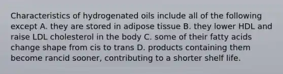 Characteristics of hydrogenated oils include all of the following except A. they are stored in adipose tissue B. they lower HDL and raise LDL cholesterol in the body C. some of their fatty acids change shape from cis to trans D. products containing them become rancid sooner, contributing to a shorter shelf life.