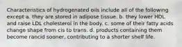 Characteristics of hydrogenated oils include all of the following except a. they are stored in adipose tissue. b. they lower HDL and raise LDL cholesterol in the body. c. some of their fatty acids change shape from cis to trans. d. products containing them become rancid sooner, contributing to a shorter shelf life.