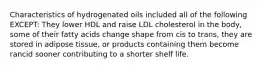 Characteristics of hydrogenated oils included all of the following EXCEPT: They lower HDL and raise LDL cholesterol in the body, some of their fatty acids change shape from cis to trans, they are stored in adipose tissue, or products containing them become rancid sooner contributing to a shorter shelf life.