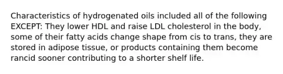 Characteristics of hydrogenated oils included all of the following EXCEPT: They lower HDL and raise LDL cholesterol in the body, some of their fatty acids change shape from cis to trans, they are stored in adipose tissue, or products containing them become rancid sooner contributing to a shorter shelf life.