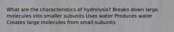 What are the characteristics of hydrolysis? Breaks down large molecules into smaller subunits Uses water Produces water Creates large molecules from small subunits