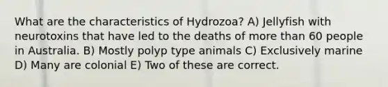 What are the characteristics of Hydrozoa? A) Jellyfish with neurotoxins that have led to the deaths of <a href='https://www.questionai.com/knowledge/keWHlEPx42-more-than' class='anchor-knowledge'>more than</a> 60 people in Australia. B) Mostly polyp type animals C) Exclusively marine D) Many are colonial E) Two of these are correct.