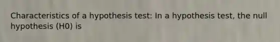 Characteristics of a hypothesis test: In a hypothesis test, the null hypothesis (H0) is