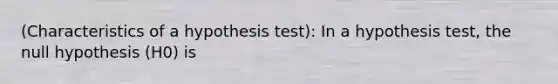 (Characteristics of a hypothesis test): In a hypothesis test, the null hypothesis (H0) is