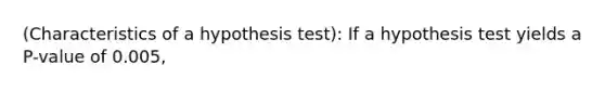 (Characteristics of a hypothesis test): If a hypothesis test yields a P-value of 0.005,