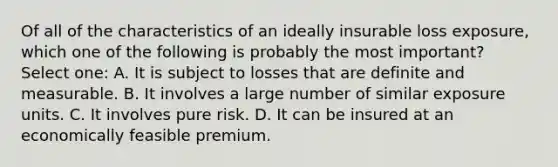 Of all of the characteristics of an ideally insurable loss exposure, which one of the following is probably the most important? Select one: A. It is subject to losses that are definite and measurable. B. It involves a large number of similar exposure units. C. It involves pure risk. D. It can be insured at an economically feasible premium.