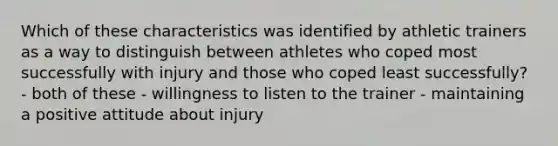 Which of these characteristics was identified by athletic trainers as a way to distinguish between athletes who coped most successfully with injury and those who coped least successfully? - both of these - willingness to listen to the trainer - maintaining a positive attitude about injury