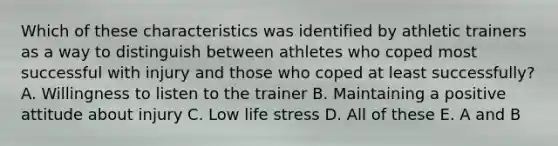 Which of these characteristics was identified by athletic trainers as a way to distinguish between athletes who coped most successful with injury and those who coped at least successfully? A. Willingness to listen to the trainer B. Maintaining a positive attitude about injury C. Low life stress D. All of these E. A and B