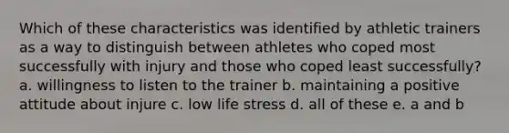 Which of these characteristics was identified by athletic trainers as a way to distinguish between athletes who coped most successfully with injury and those who coped least successfully? a. willingness to listen to the trainer b. maintaining a positive attitude about injure c. low life stress d. all of these e. a and b