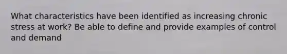 What characteristics have been identified as increasing chronic stress at work? Be able to define and provide examples of control and demand