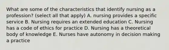 What are some of the characteristics that identify nursing as a profession? (select all that apply) A. nursing provides a specific service B. Nursing requires an extended education C. Nursing has a code of ethics for practice D. Nursing has a theoretical body of knowledge E. Nurses have autonomy in decision making a practice