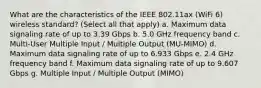 What are the characteristics of the IEEE 802.11ax (WiFi 6) wireless standard? (Select all that apply) a. Maximum data signaling rate of up to 3.39 Gbps b. 5.0 GHz frequency band c. Multi-User Multiple Input / Multiple Output (MU-MIMO) d. Maximum data signaling rate of up to 6.933 Gbps e. 2.4 GHz frequency band f. Maximum data signaling rate of up to 9.607 Gbps g. Multiple Input / Multiple Output (MIMO)