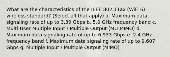 What are the characteristics of the IEEE 802.11ax (WiFi 6) wireless standard? (Select all that apply) a. Maximum data signaling rate of up to 3.39 Gbps b. 5.0 GHz frequency band c. Multi-User Multiple Input / Multiple Output (MU-MIMO) d. Maximum data signaling rate of up to 6.933 Gbps e. 2.4 GHz frequency band f. Maximum data signaling rate of up to 9.607 Gbps g. Multiple Input / Multiple Output (MIMO)