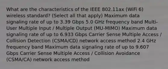 What are the characteristics of the IEEE 802.11ax (WiFi 6) wireless standard? (Select all that apply) Maximum data signaling rate of up to 3.39 Gbps 5.0 GHz frequency band Multi-User Multiple Input / Multiple Output (MU-MIMO) Maximum data signaling rate of up to 6.933 Gbps Carrier Sense Multiple Access / Collision Detection (CSMA/CD) network access method 2.4 GHz frequency band Maximum data signaling rate of up to 9.607 Gbps Carrier Sense Multiple Access / Collision Avoidance (CSMA/CA) network access method