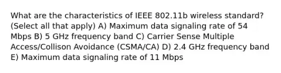 What are the characteristics of IEEE 802.11b wireless standard? (Select all that apply) A) Maximum data signaling rate of 54 Mbps B) 5 GHz frequency band C) Carrier Sense Multiple Access/Collison Avoidance (CSMA/CA) D) 2.4 GHz frequency band E) Maximum data signaling rate of 11 Mbps