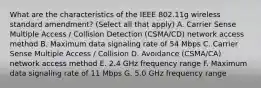 What are the characteristics of the IEEE 802.11g wireless standard amendment? (Select all that apply) A. Carrier Sense Multiple Access / Collision Detection (CSMA/CD) network access method B. Maximum data signaling rate of 54 Mbps C. Carrier Sense Multiple Access / Collision D. Avoidance (CSMA/CA) network access method E. 2.4 GHz frequency range F. Maximum data signaling rate of 11 Mbps G. 5.0 GHz frequency range