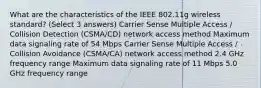 What are the characteristics of the IEEE 802.11g wireless standard? (Select 3 answers) Carrier Sense Multiple Access / Collision Detection (CSMA/CD) network access method Maximum data signaling rate of 54 Mbps Carrier Sense Multiple Access / Collision Avoidance (CSMA/CA) network access method 2.4 GHz frequency range Maximum data signaling rate of 11 Mbps 5.0 GHz frequency range