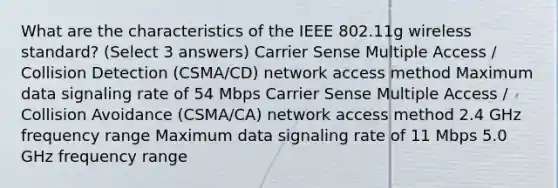 What are the characteristics of the IEEE 802.11g wireless standard? (Select 3 answers) Carrier Sense Multiple Access / Collision Detection (CSMA/CD) network access method Maximum data signaling rate of 54 Mbps Carrier Sense Multiple Access / Collision Avoidance (CSMA/CA) network access method 2.4 GHz frequency range Maximum data signaling rate of 11 Mbps 5.0 GHz frequency range