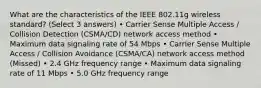 What are the characteristics of the IEEE 802.11g wireless standard? (Select 3 answers) • Carrier Sense Multiple Access / Collision Detection (CSMA/CD) network access method • Maximum data signaling rate of 54 Mbps • Carrier Sense Multiple Access / Collision Avoidance (CSMA/CA) network access method (Missed) • 2.4 GHz frequency range • Maximum data signaling rate of 11 Mbps • 5.0 GHz frequency range