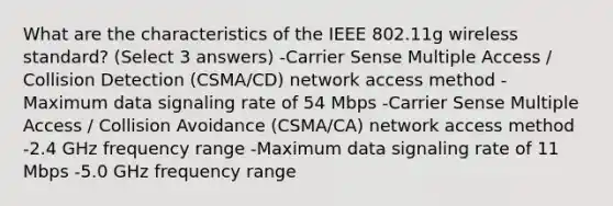 What are the characteristics of the IEEE 802.11g wireless standard? (Select 3 answers) -Carrier Sense Multiple Access / Collision Detection (CSMA/CD) network access method -Maximum data signaling rate of 54 Mbps -Carrier Sense Multiple Access / Collision Avoidance (CSMA/CA) network access method -2.4 GHz frequency range -Maximum data signaling rate of 11 Mbps -5.0 GHz frequency range