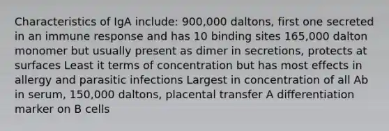 Characteristics of IgA include: 900,000 daltons, first one secreted in an immune response and has 10 binding sites 165,000 dalton monomer but usually present as dimer in secretions, protects at surfaces Least it terms of concentration but has most effects in allergy and parasitic infections Largest in concentration of all Ab in serum, 150,000 daltons, placental transfer A differentiation marker on B cells