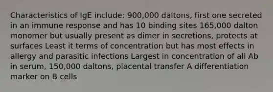 Characteristics of IgE include: 900,000 daltons, first one secreted in an immune response and has 10 binding sites 165,000 dalton monomer but usually present as dimer in secretions, protects at surfaces Least it terms of concentration but has most effects in allergy and parasitic infections Largest in concentration of all Ab in serum, 150,000 daltons, placental transfer A differentiation marker on B cells