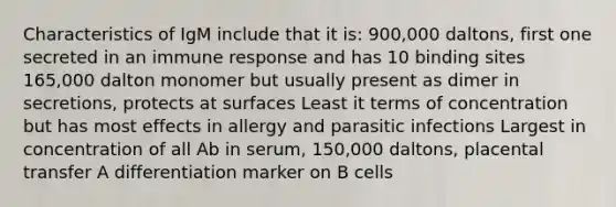 Characteristics of IgM include that it is: 900,000 daltons, first one secreted in an immune response and has 10 binding sites 165,000 dalton monomer but usually present as dimer in secretions, protects at surfaces Least it terms of concentration but has most effects in allergy and parasitic infections Largest in concentration of all Ab in serum, 150,000 daltons, placental transfer A differentiation marker on B cells