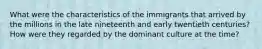 What were the characteristics of the immigrants that arrived by the millions in the late nineteenth and early twentieth centuries? How were they regarded by the dominant culture at the time?