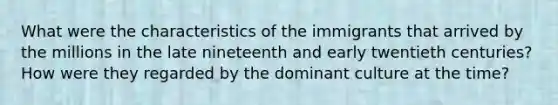 What were the characteristics of the immigrants that arrived by the millions in the late nineteenth and early twentieth centuries? How were they regarded by the dominant culture at the time?