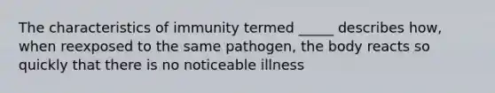 The characteristics of immunity termed _____ describes how, when reexposed to the same pathogen, the body reacts so quickly that there is no noticeable illness