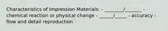 Characteristics of Impression Materials: - ________/_______ - chemical reaction or physical change - ______/_____ - accuracy - flow and detail reproduction