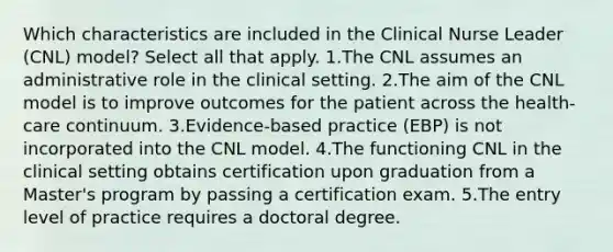 Which characteristics are included in the Clinical Nurse Leader (CNL) model? Select all that apply. 1.The CNL assumes an administrative role in the clinical setting. 2.The aim of the CNL model is to improve outcomes for the patient across the health-care continuum. 3.Evidence-based practice (EBP) is not incorporated into the CNL model. 4.The functioning CNL in the clinical setting obtains certification upon graduation from a Master's program by passing a certification exam. 5.The entry level of practice requires a doctoral degree.