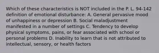 Which of these characteristics is NOT included in the P. L. 94-142 definition of emotional disturbance: A. General pervasive mood of unhappiness or depression B. Social maladjustment manifested in a number of settings C. Tendency to develop physical symptoms, pains, or fear associated with school or personal problems D. Inability to learn that is not attributed to intellectual, sensory, or health factors