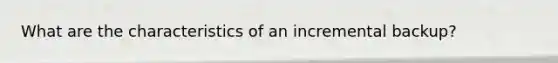 What are the characteristics of an incremental backup?