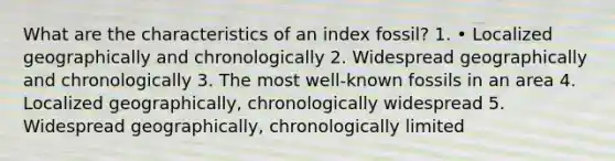 What are the characteristics of an index fossil? 1. • Localized geographically and chronologically 2. Widespread geographically and chronologically 3. The most well-known fossils in an area 4. Localized geographically, chronologically widespread 5. Widespread geographically, chronologically limited