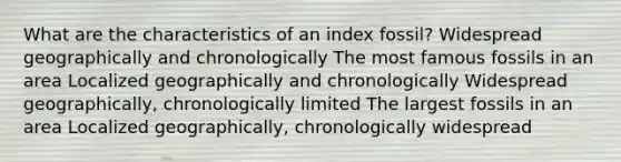 What are the characteristics of an index fossil? Widespread geographically and chronologically The most famous fossils in an area Localized geographically and chronologically Widespread geographically, chronologically limited The largest fossils in an area Localized geographically, chronologically widespread