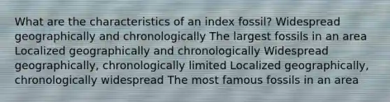 What are the characteristics of an index fossil? Widespread geographically and chronologically The largest fossils in an area Localized geographically and chronologically Widespread geographically, chronologically limited Localized geographically, chronologically widespread The most famous fossils in an area