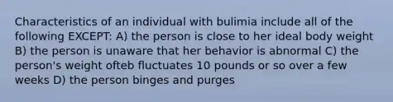 Characteristics of an individual with bulimia include all of the following EXCEPT: A) the person is close to her ideal body weight B) the person is unaware that her behavior is abnormal C) the person's weight ofteb fluctuates 10 pounds or so over a few weeks D) the person binges and purges