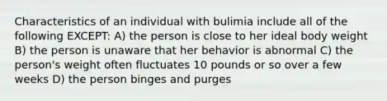 Characteristics of an individual with bulimia include all of the following EXCEPT: A) the person is close to her ideal body weight B) the person is unaware that her behavior is abnormal C) the person's weight often fluctuates 10 pounds or so over a few weeks D) the person binges and purges