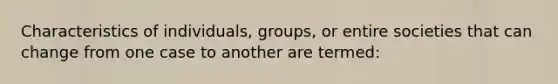 Characteristics of individuals, groups, or entire societies that can change from one case to another are termed: