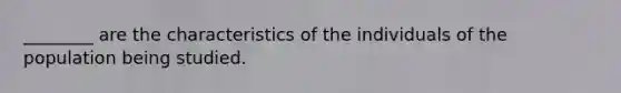 ________ are the characteristics of the individuals of the population being studied.