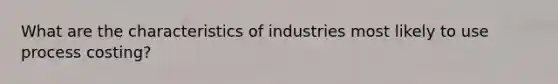 What are the characteristics of industries most likely to use process costing?