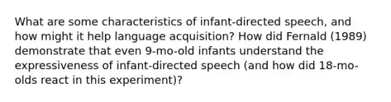 What are some characteristics of infant-directed speech, and how might it help language acquisition? How did Fernald (1989) demonstrate that even 9-mo-old infants understand the expressiveness of infant-directed speech (and how did 18-mo-olds react in this experiment)?